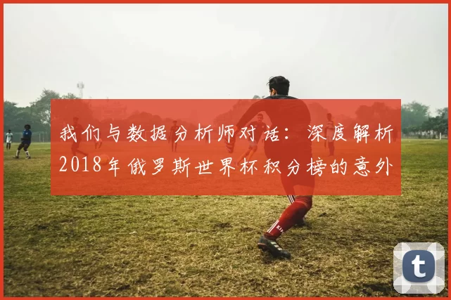 我们与数据分析师对话:深度解析2018年俄罗斯世界杯积分榜的意外与必然