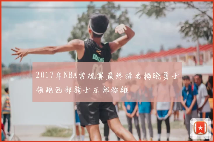 2017年NBA常规赛最终排名揭晓勇士领跑西部骑士东部称雄