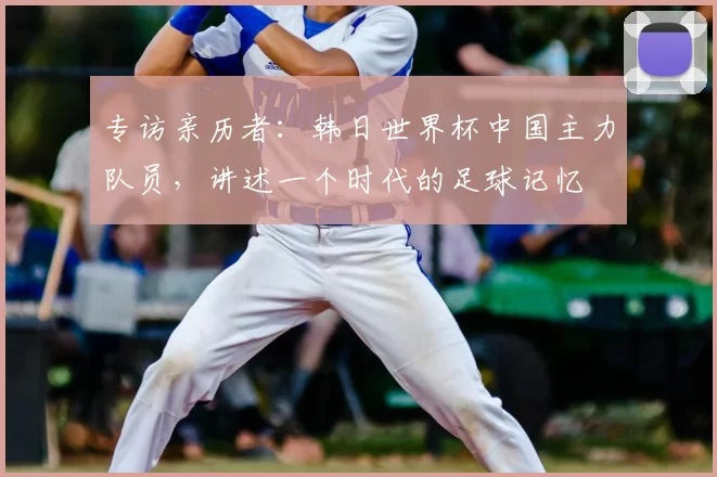 专访亲历者:韩日世界杯中国主力队员,讲述一个时代的足球记忆
