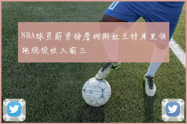 NBA球员薪资榜詹姆斯杜兰特库里领跑现役收入前三