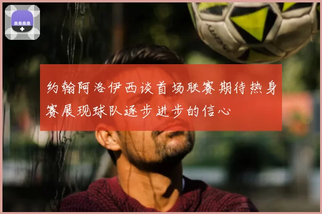 约翰阿洛伊西谈首场联赛期待热身赛展现球队逐步进步的信心
