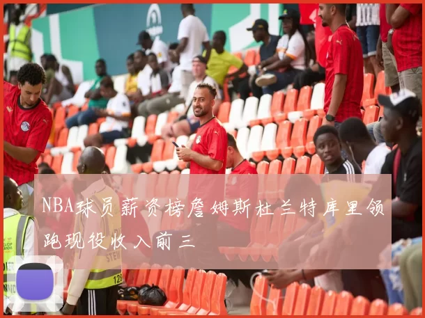 NBA球员薪资榜詹姆斯杜兰特库里领跑现役收入前三