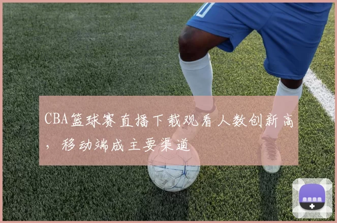 CBA篮球赛直播下载观看人数创新高，移动端成主要渠道