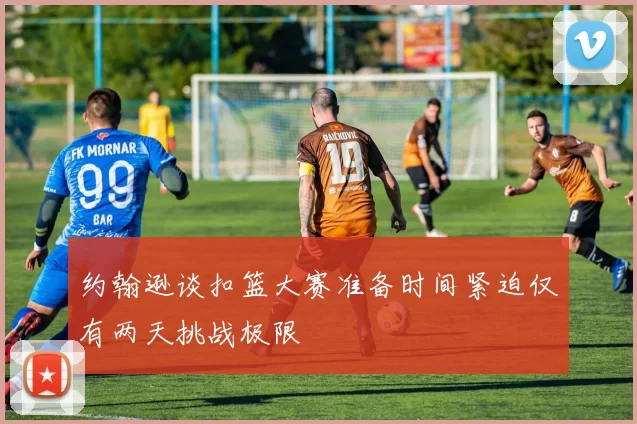 约翰逊谈扣篮大赛准备时间紧迫仅有两天挑战极限