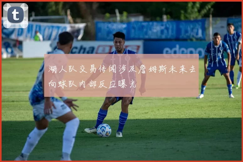湖人队交易传闻涉及詹姆斯未来去向球队内部反应曝光
