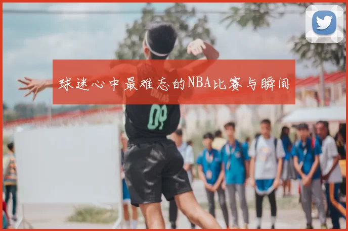 球迷心中最难忘的NBA比赛与瞬间