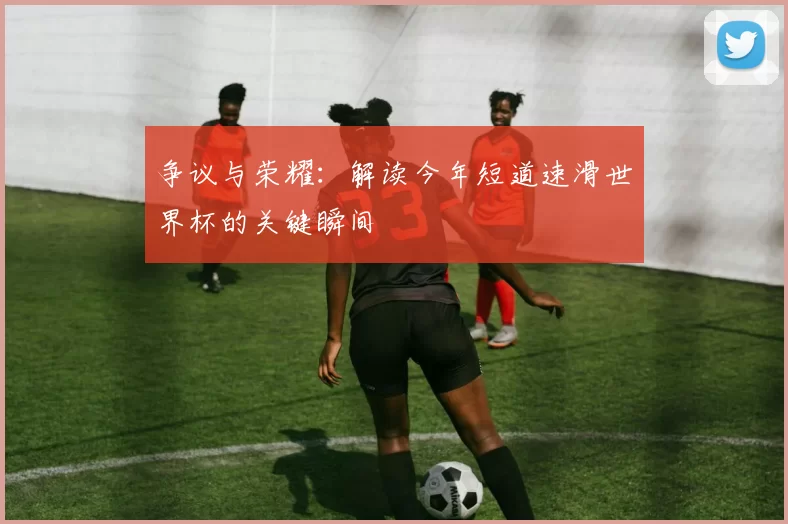 争议与荣耀:解读今年短道速滑世界杯的关键瞬间