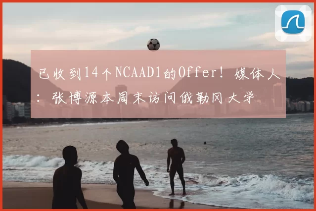 已收到14个NCAAD1的Offer!媒体人:张博源本周末访问俄勒冈大学