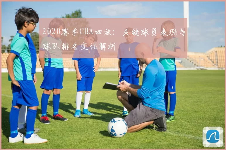 2020赛季CBA回放：关键球员表现与球队排名变化解析