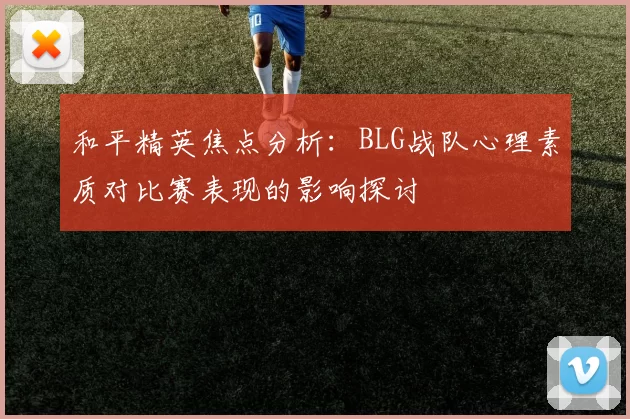 和平精英焦点分析：BLG战队心理素质对比赛表现的影响探讨