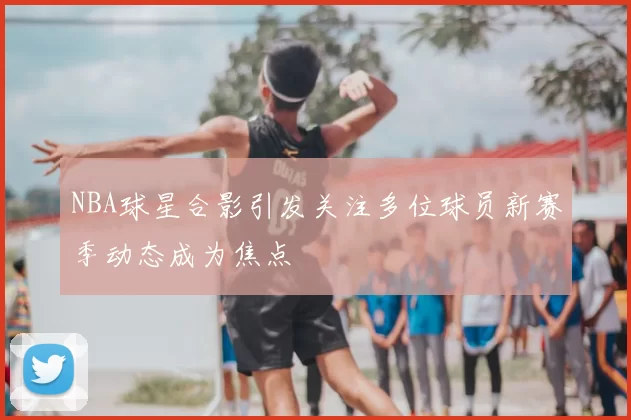 NBA球星合影引发关注多位球员新赛季动态成为焦点