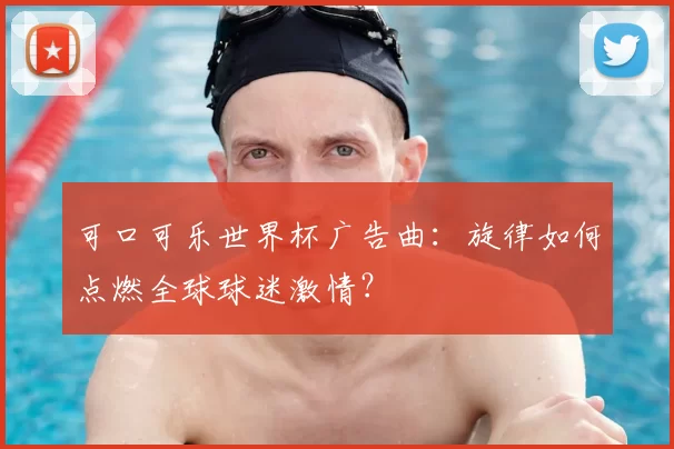 可口可乐世界杯广告曲:旋律如何点燃全球球迷激情?