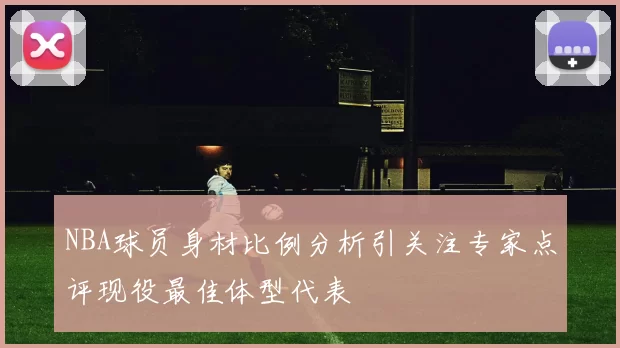 NBA球员身材比例分析引关注专家点评现役最佳体型代表