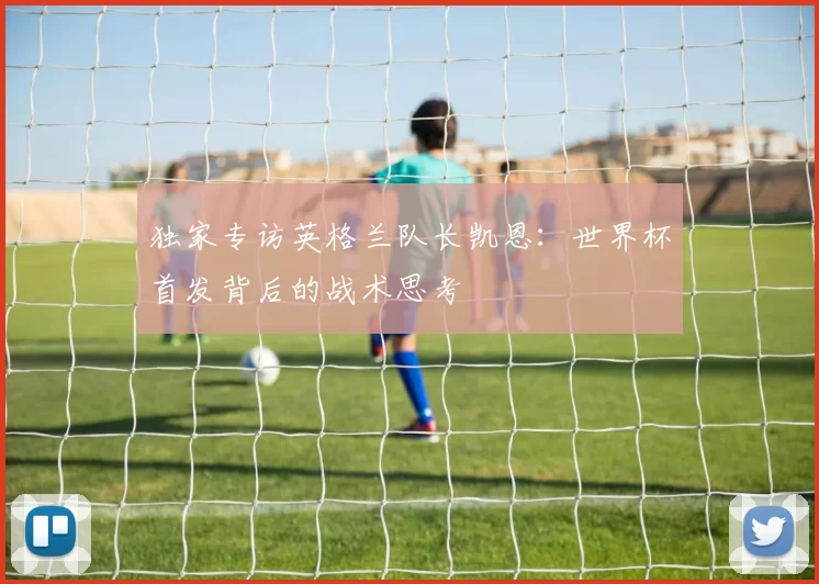 独家专访英格兰队长凯恩:世界杯首发背后的战术思考