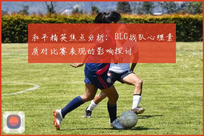 和平精英焦点分析:BLG战队心理素质对比赛表现的影响探讨