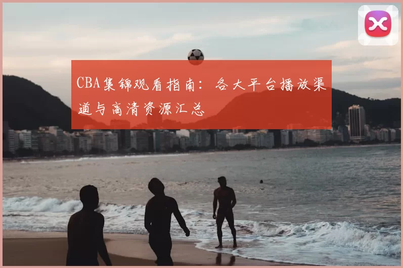 CBA集锦观看指南:各大平台播放渠道与高清资源汇总