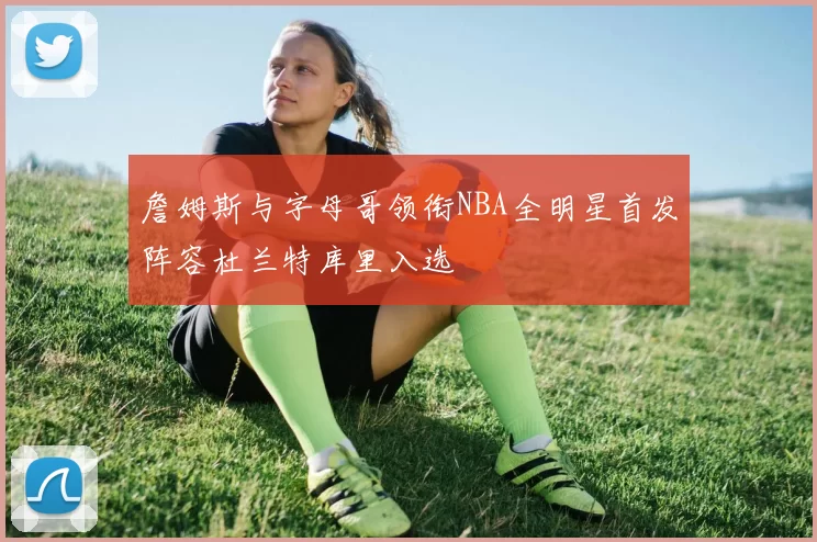 詹姆斯与字母哥领衔NBA全明星首发阵容杜兰特库里入选