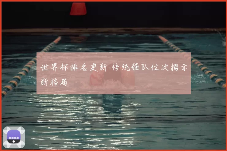 世界杯排名更新 传统强队位次揭示新格局