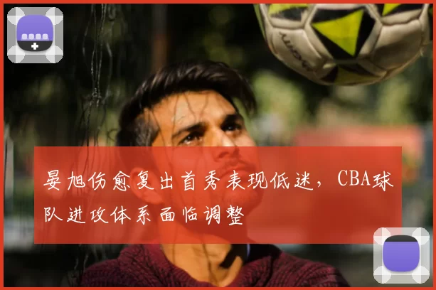 晏旭伤愈复出首秀表现低迷,CBA球队进攻体系面临调整