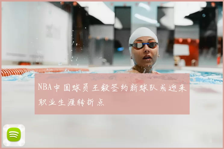 NBA中国球员王毅签约新球队或迎来职业生涯转折点