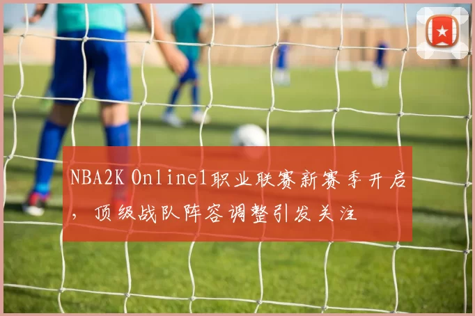 NBA2K Online1职业联赛新赛季开启,顶级战队阵容调整引发关注
