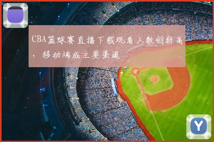 CBA篮球赛直播下载观看人数创新高,移动端成主要渠道