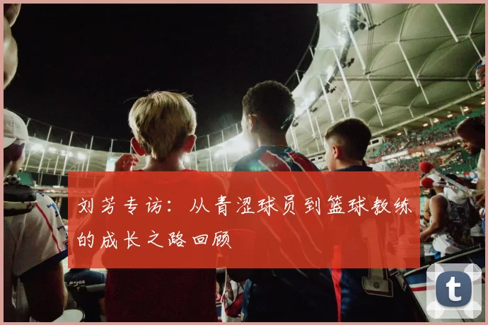 刘芳专访：从青涩球员到篮球教练的成长之路回顾