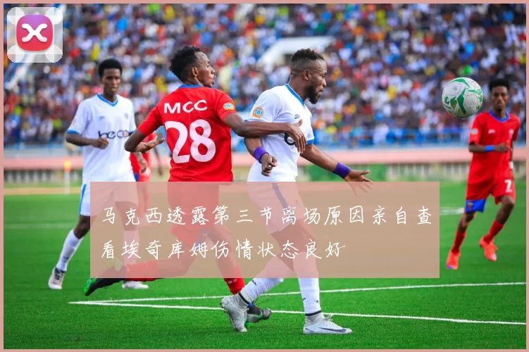 马克西透露第三节离场原因亲自查看埃奇库姆伤情状态良好