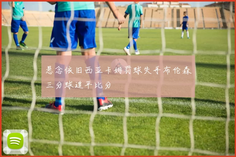 悬念依旧西亚卡姆罚球失手布伦森三分球追平比分