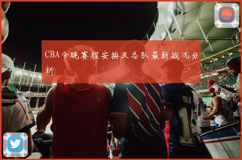 CBA今晚赛程安排及各队最新战况分析