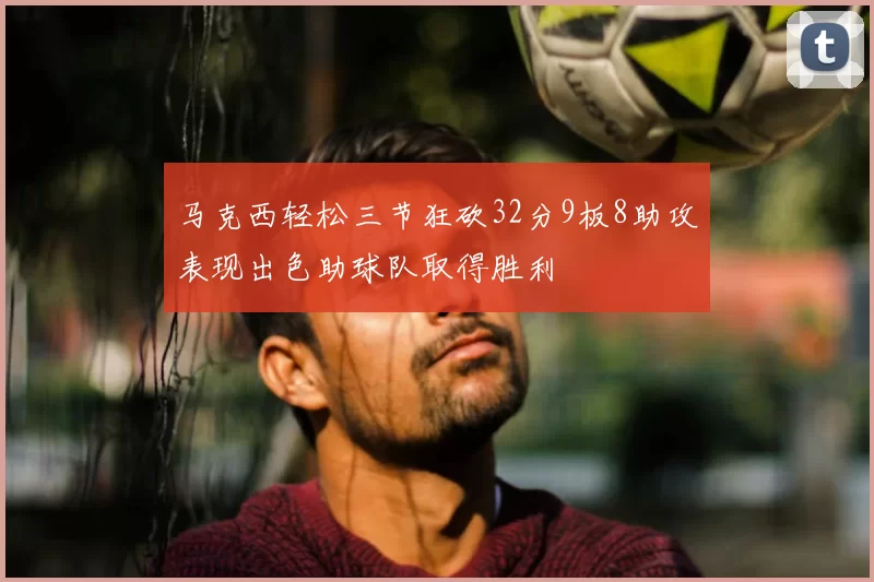 马克西轻松三节狂砍32分9板8助攻表现出色助球队取得胜利