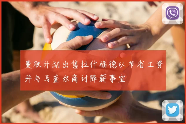 曼联计划出售拉什福德以节省工资并与马奎尔商讨降薪事宜