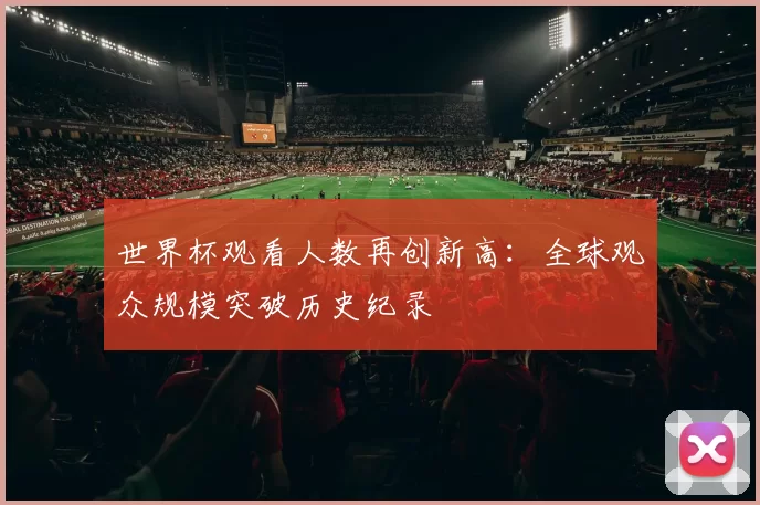 世界杯观看人数再创新高:全球观众规模突破历史纪录