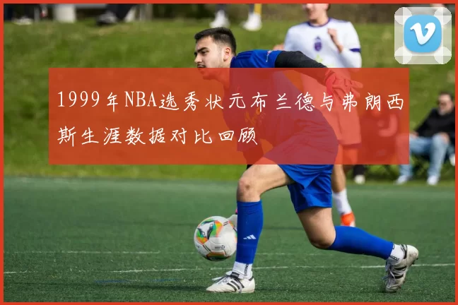 1999年NBA选秀状元布兰德与弗朗西斯生涯数据对比回顾