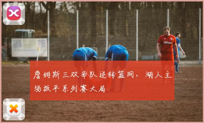 詹姆斯三双率队逆转篮网,湖人主场扳平系列赛大局