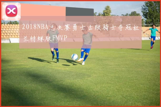 2018NBA总决赛勇士击败骑士夺冠杜兰特蝉联FMVP