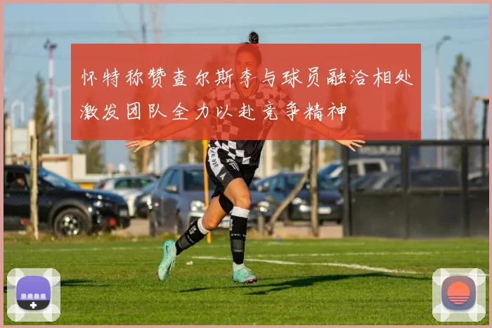 怀特称赞查尔斯李与球员融洽相处激发团队全力以赴竞争精神