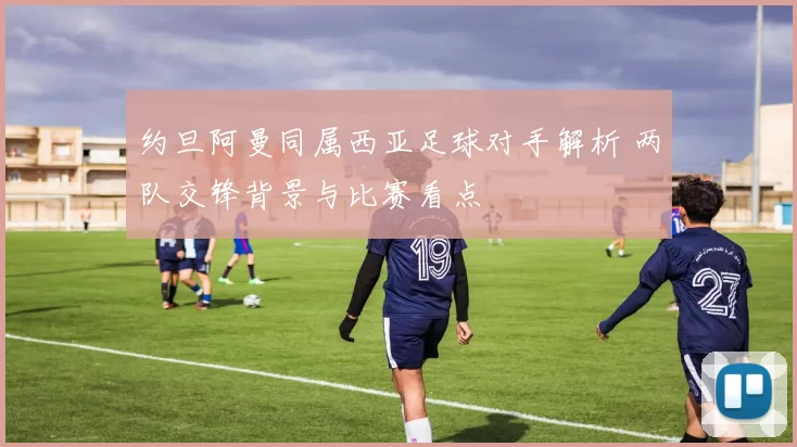 约旦阿曼同属西亚足球对手解析 两队交锋背景与比赛看点