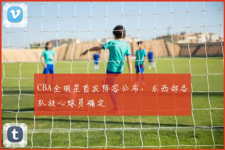 CBA全明星首发阵容公布，东西部各队核心球员确定