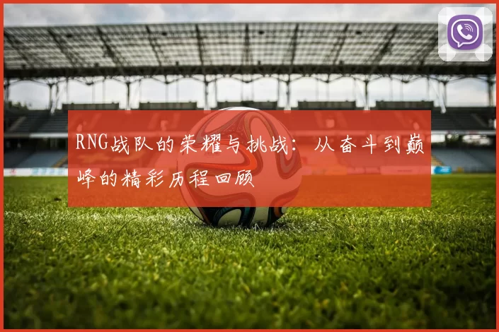 RNG战队的荣耀与挑战:从奋斗到巅峰的精彩历程回顾