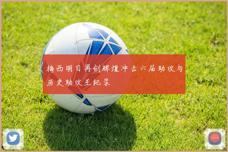 梅西明日再创辉煌冲击六届助攻与历史助攻王纪录