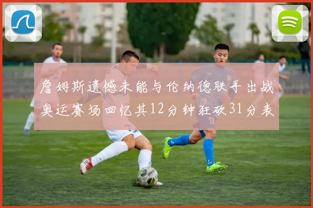 詹姆斯遗憾未能与伦纳德联手出战奥运赛场回忆其12分钟狂砍31分表现