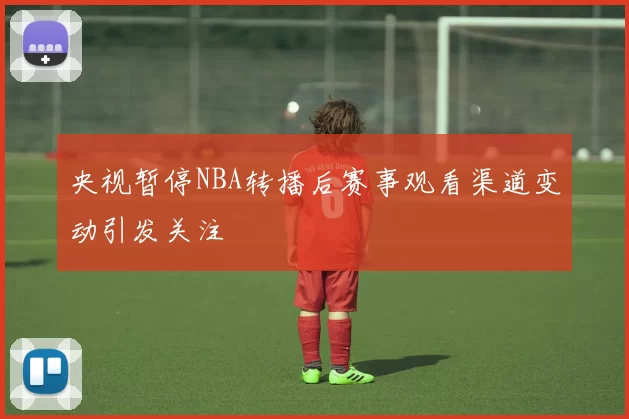 央视暂停NBA转播后赛事观看渠道变动引发关注