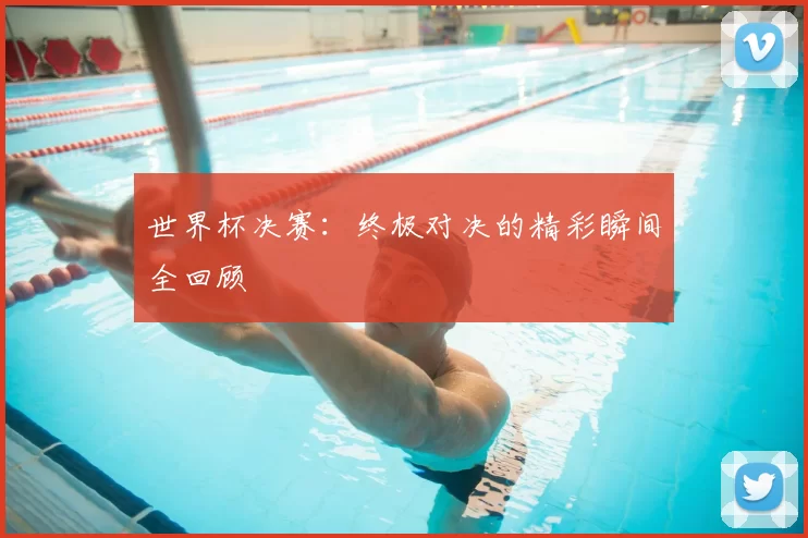 世界杯决赛：终极对决的精彩瞬间全回顾