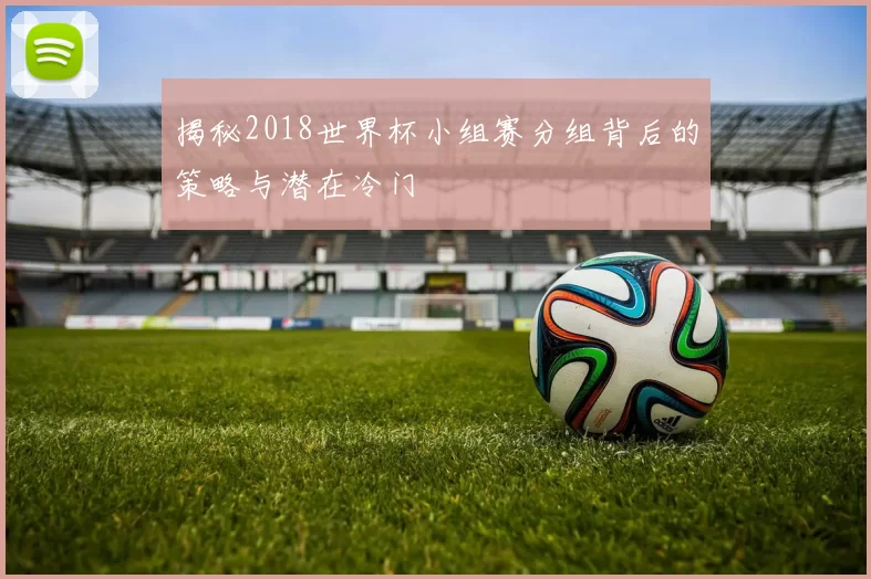 揭秘2018世界杯小组赛分组背后的策略与潜在冷门