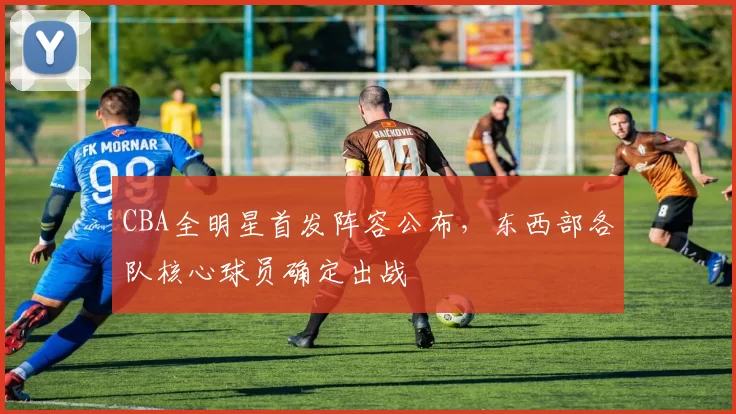 CBA全明星首发阵容公布,东西部各队核心球员确定出战
