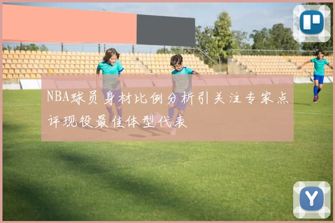 NBA球员身材比例分析引关注专家点评现役最佳体型代表