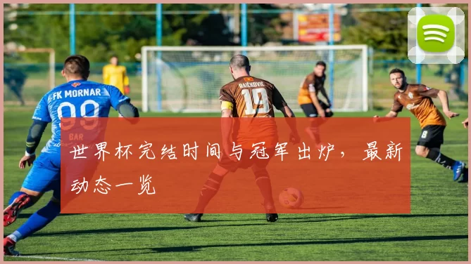 世界杯完结时间与冠军出炉,最新动态一览