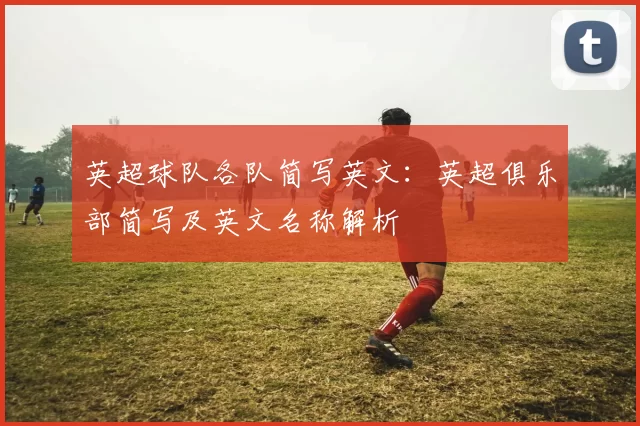 英超球队各队简写英文：英超俱乐部简写及英文名称解析