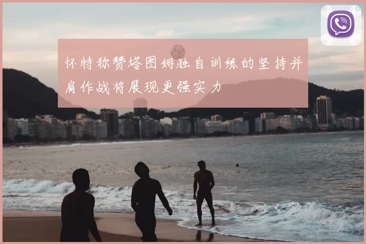 怀特称赞塔图姆独自训练的坚持并肩作战将展现更强实力
